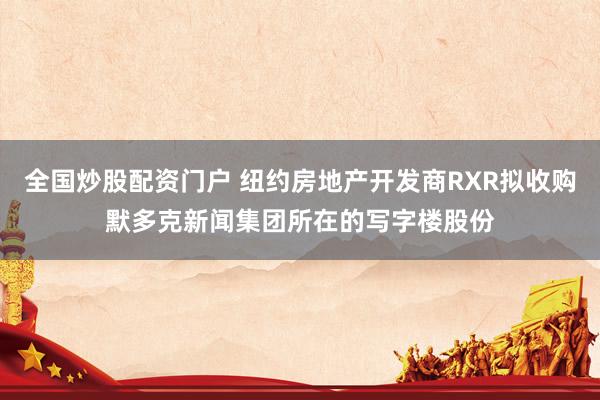 全国炒股配资门户 纽约房地产开发商RXR拟收购默多克新闻集团所在的写字楼股份