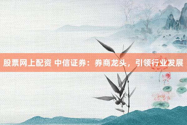 股票网上配资 中信证券：券商龙头，引领行业发展
