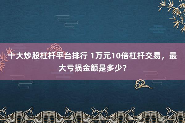 十大炒股杠杆平台排行 1万元10倍杠杆交易，最大亏损金额是多少？