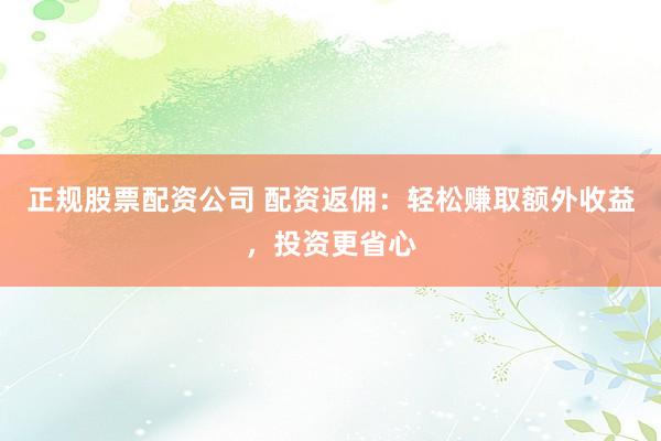 正规股票配资公司 配资返佣：轻松赚取额外收益，投资更省心