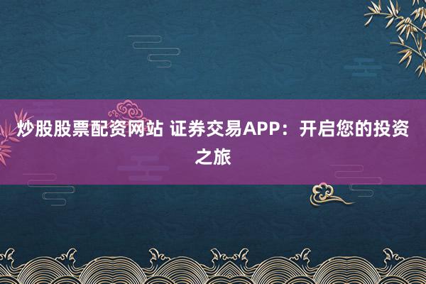 炒股股票配资网站 证券交易APP：开启您的投资之旅