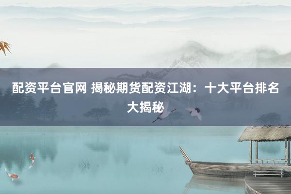 配资平台官网 揭秘期货配资江湖：十大平台排名大揭秘