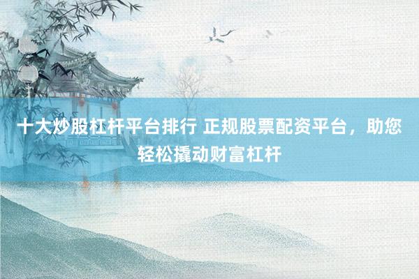 十大炒股杠杆平台排行 正规股票配资平台，助您轻松撬动财富杠杆