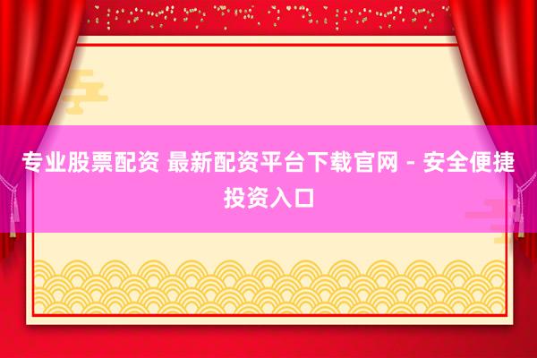 专业股票配资 最新配资平台下载官网 - 安全便捷投资入口