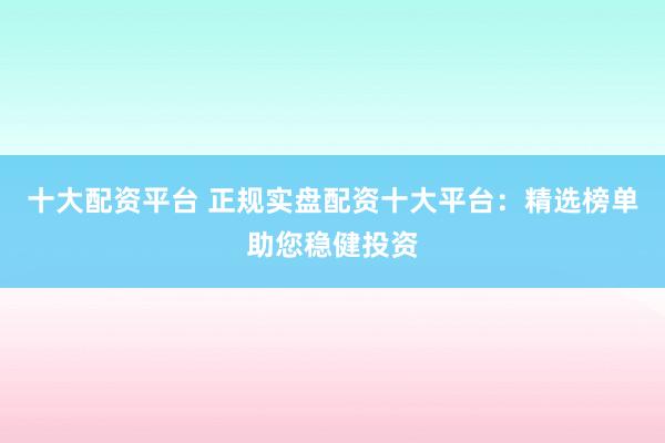十大配资平台 正规实盘配资十大平台:精选榜单助您稳健投资
