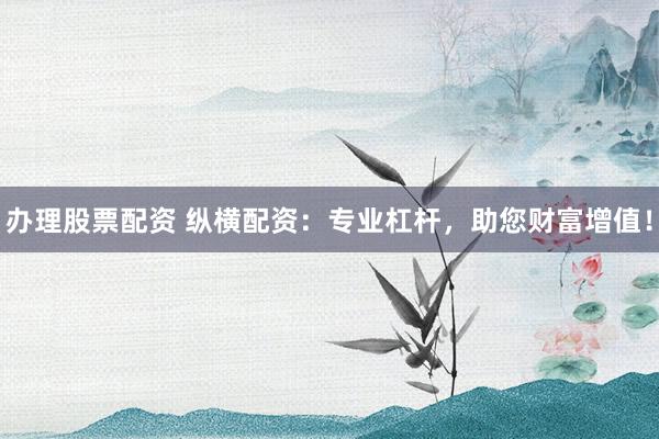 办理股票配资 纵横配资：专业杠杆，助您财富增值！