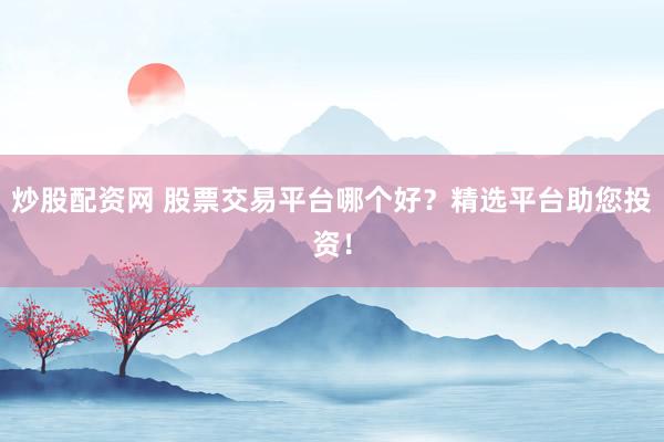 炒股配资网 股票交易平台哪个好？精选平台助您投资！