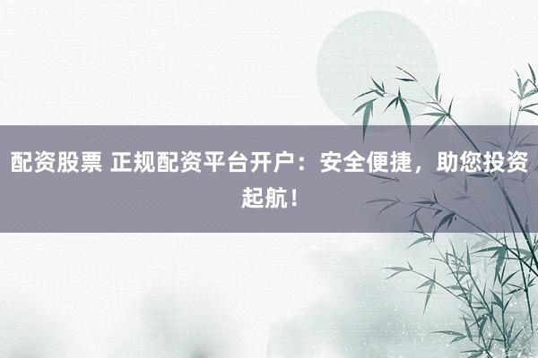 配资股票 正规配资平台开户：安全便捷，助您投资起航！