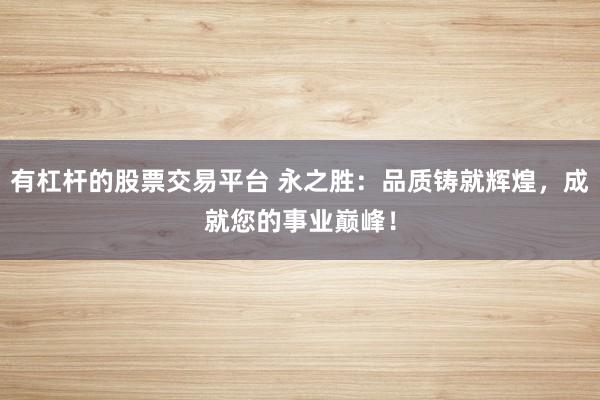 有杠杆的股票交易平台 永之胜：品质铸就辉煌，成就您的事业巅峰！
