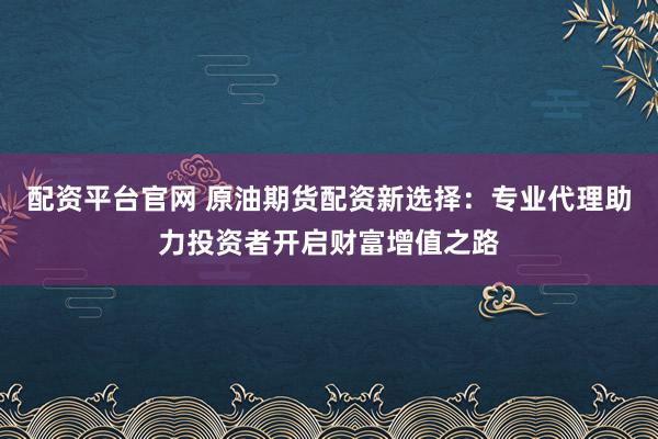 配资平台官网 原油期货配资新选择：专业代理助力投资者开启财富增值之路
