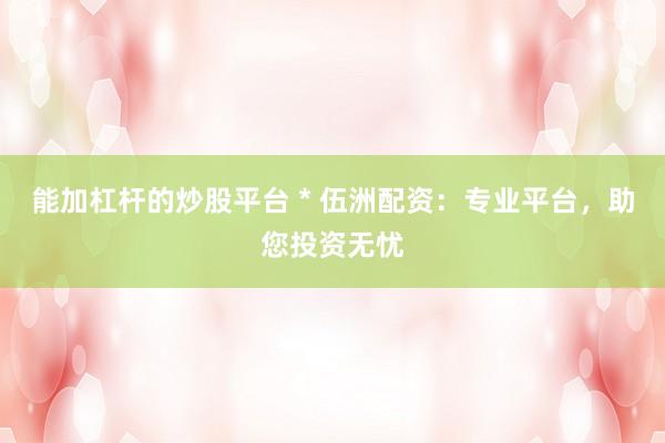 能加杠杆的炒股平台 * 伍洲配资：专业平台，助您投资无忧