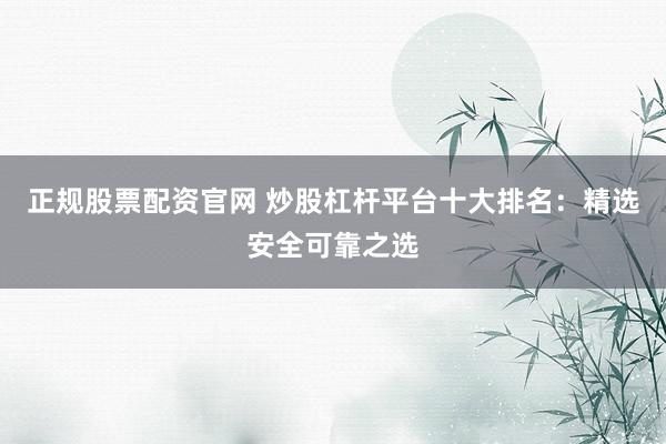 正规股票配资官网 炒股杠杆平台十大排名：精选安全可靠之选