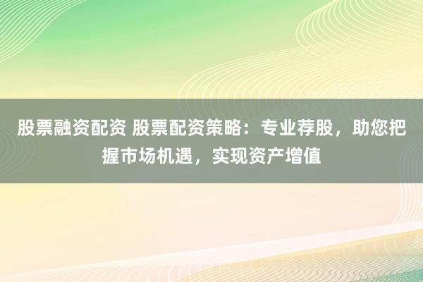 股票融资配资 股票配资策略：专业荐股，助您把握市场机遇，实现资产增值