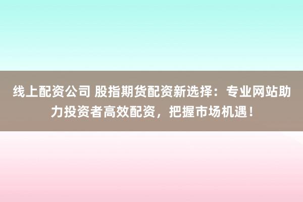 线上配资公司 股指期货配资新选择：专业网站助力投资者高效配资，把握市场机遇！