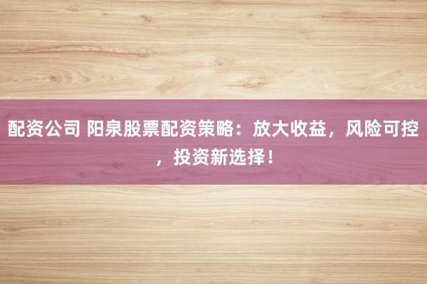 配资公司 阳泉股票配资策略：放大收益，风险可控，投资新选择！