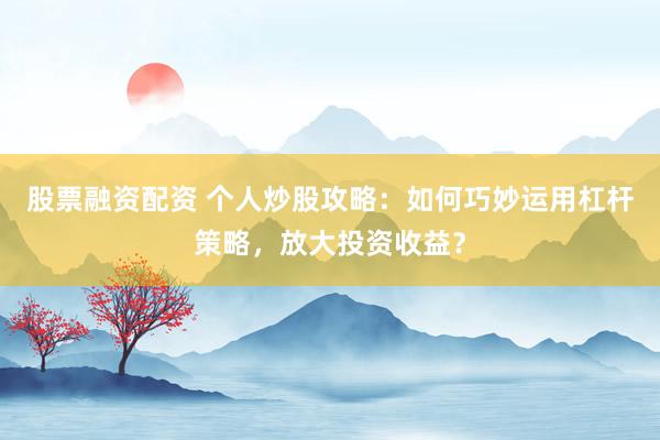 股票融资配资 个人炒股攻略：如何巧妙运用杠杆策略，放大投资收益？