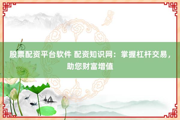 股票配资平台软件 配资知识网：掌握杠杆交易，助您财富增值
