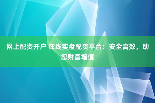 网上配资开户 在线实盘配资平台:安全高效,助您财富增值