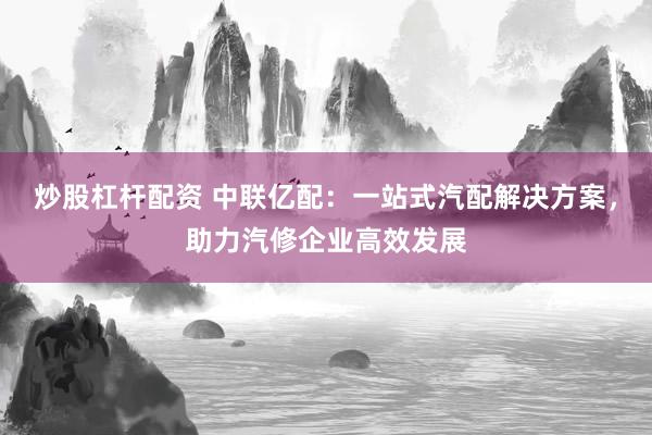 炒股杠杆配资 中联亿配:一站式汽配解决方案,助力汽修企业高效发展