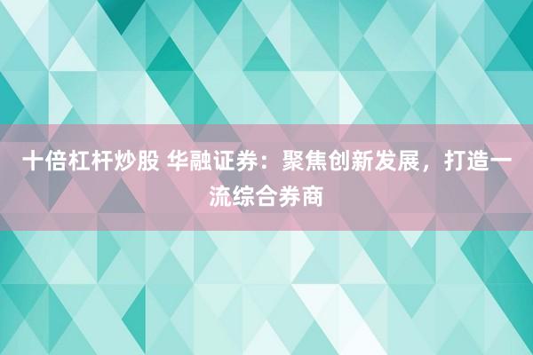 十倍杠杆炒股 华融证券:聚焦创新发展,打造一流综合券商