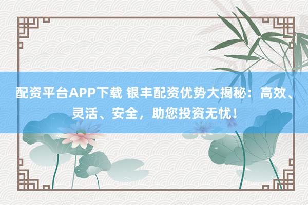 配资平台APP下载 银丰配资优势大揭秘：高效、灵活、安全，助您投资无忧！