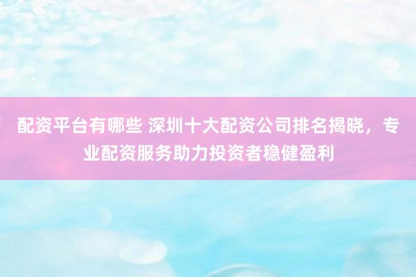 配资平台有哪些 深圳十大配资公司排名揭晓，专业配资服务助力投资者稳健盈利