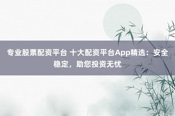 专业股票配资平台 十大配资平台App精选：安全稳定，助您投资无忧