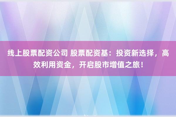 线上股票配资公司 股票配资基:投资新选择,高效利用资金,开启股市增值之旅!