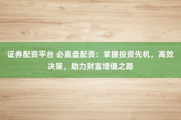 证券配资平台 必赢盘配资：掌握投资先机，高效决策，助力财富增值之路