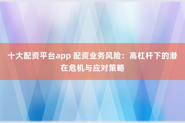 十大配资平台app 配资业务风险：高杠杆下的潜在危机与应对策略