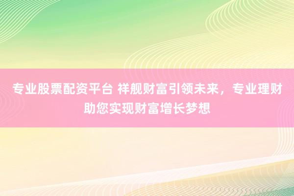 专业股票配资平台 祥舰财富引领未来，专业理财助您实现财富增长梦想