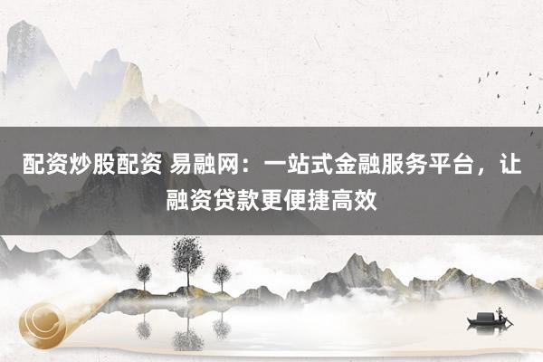 配资炒股配资 易融网：一站式金融服务平台，让融资贷款更便捷高效