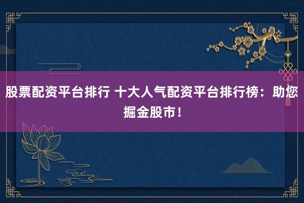 股票配资平台排行 十大人气配资平台排行榜:助您掘金股市!