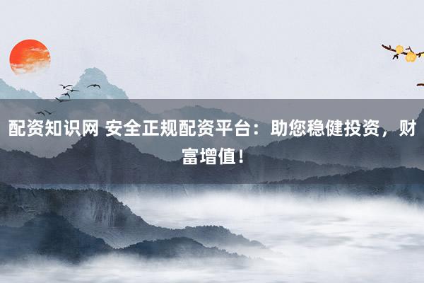 配资知识网 安全正规配资平台:助您稳健投资,财富增值!