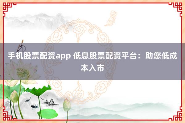 手机股票配资app 低息股票配资平台：助您低成本入市