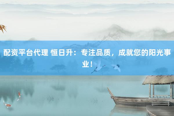 配资平台代理 恒日升:专注品质,成就您的阳光事业!