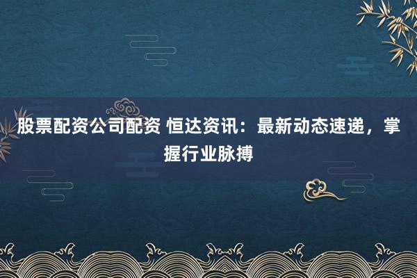 股票配资公司配资 恒达资讯:最新动态速递,掌握行业脉搏