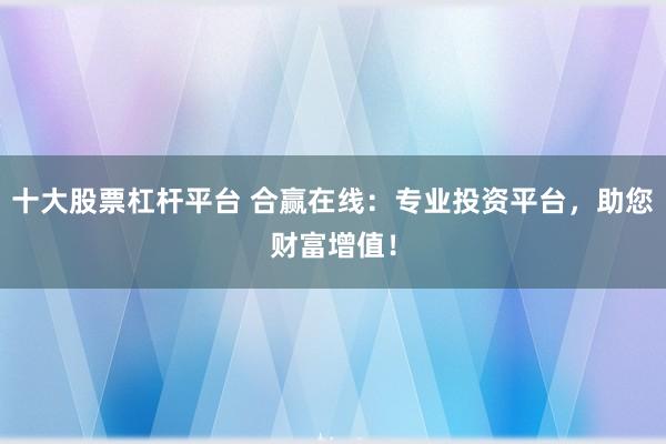 十大股票杠杆平台 合赢在线：专业投资平台，助您财富增值！