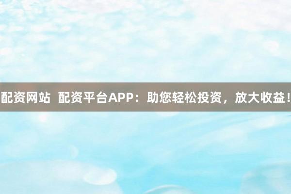 配资网站  配资平台APP：助您轻松投资，放大收益！
