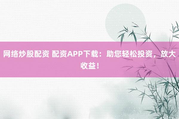 网络炒股配资 配资APP下载:助您轻松投资,放大收益!