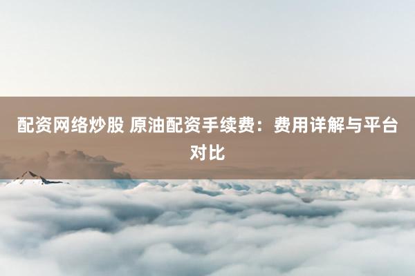 配资网络炒股 原油配资手续费：费用详解与平台对比