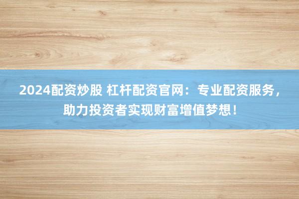 2024配资炒股 杠杆配资官网:专业配资服务,助力投资者实现财富增值梦想!