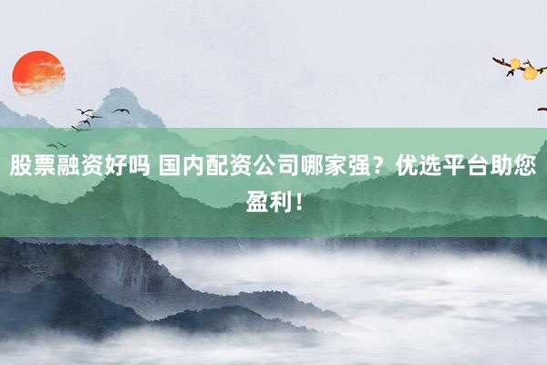 股票融资好吗 国内配资公司哪家强？优选平台助您盈利！
