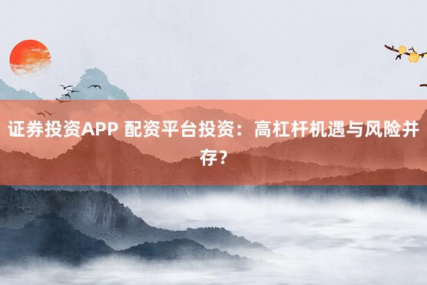 证券投资APP 配资平台投资：高杠杆机遇与风险并存？