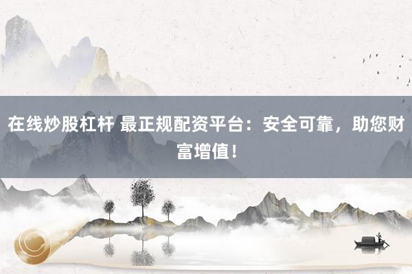 在线炒股杠杆 最正规配资平台:安全可靠,助您财富增值!