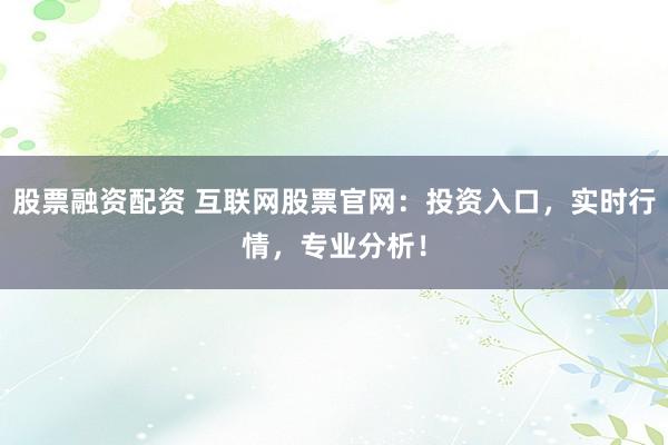 股票融资配资 互联网股票官网：投资入口，实时行情，专业分析！