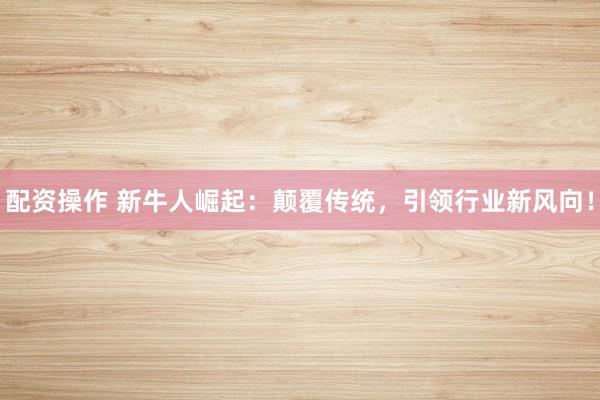 配资操作 新牛人崛起：颠覆传统，引领行业新风向！