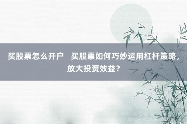 买股票怎么开户   买股票如何巧妙运用杠杆策略，放大投资效益？