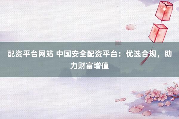 配资平台网站 中国安全配资平台:优选合规,助力财富增值