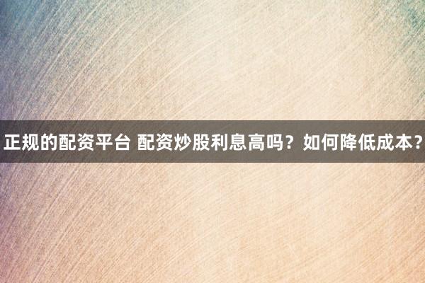 正规的配资平台 配资炒股利息高吗?如何降低成本?